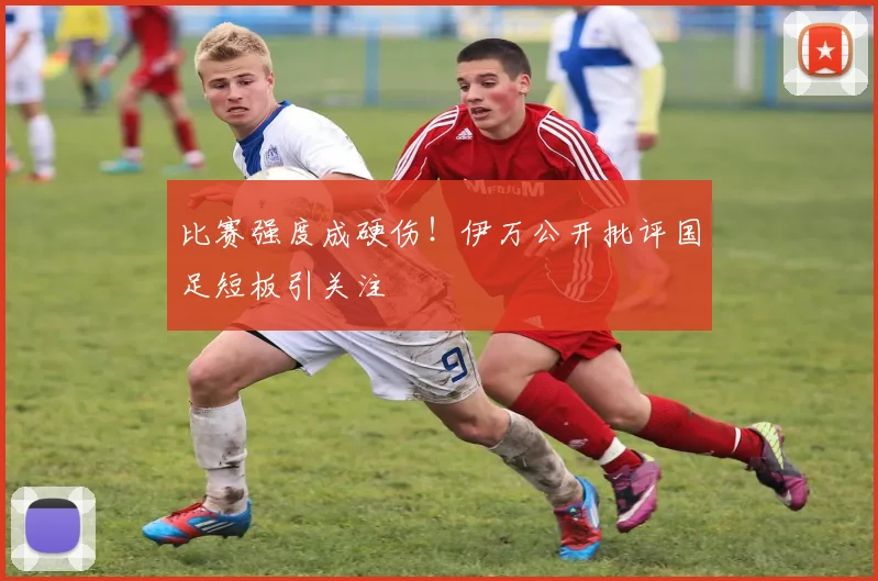 比赛强度成硬伤！伊万公开批评国足短板引关注