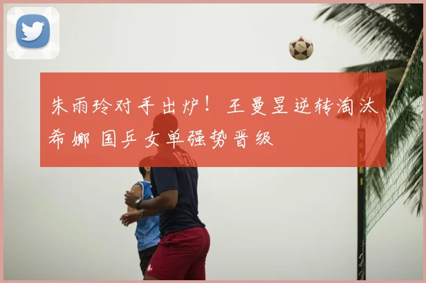 朱雨玲对手出炉！王曼昱逆转淘汰希娜 国乒女单强势晋级