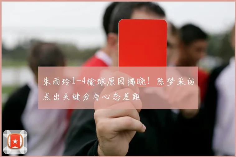 朱雨玲1-4输球原因揭晓！陈梦采访点出关键分与心态差距