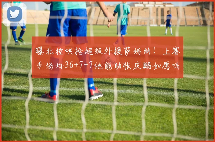 曝北控哄抢超级外援萨姆纳！上赛季场均36+7+7他能助张庆鹏如愿吗？